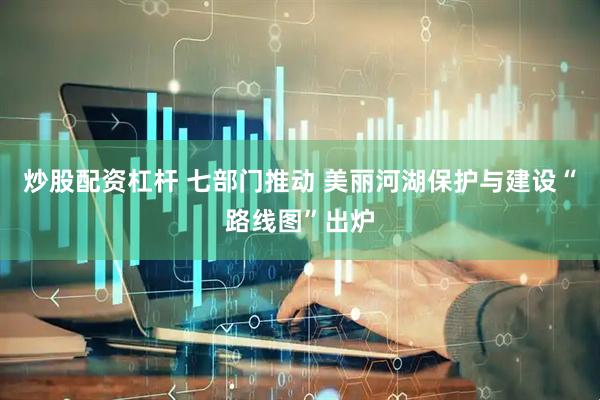 炒股配资杠杆 七部门推动 美丽河湖保护与建设“路线图”出炉