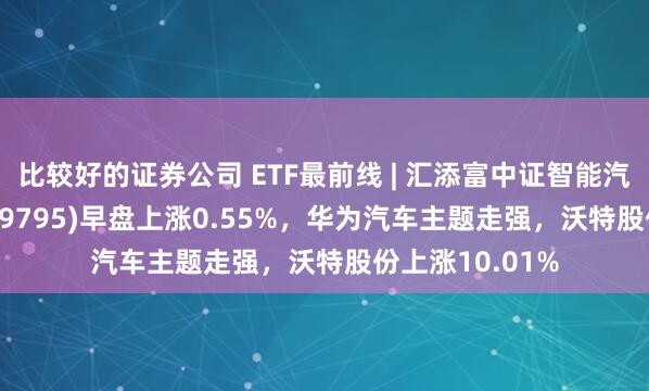 比较好的证券公司 ETF最前线 | 汇添富中证智能汽车主题ETF(159795)早盘上涨0.55%，华为汽车主题走强，沃特股份上涨10.01%