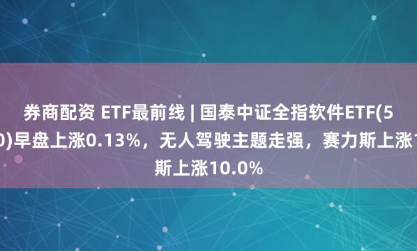 券商配资 ETF最前线 | 国泰中证全指软件ETF(515230)早盘上涨0.13%，无人驾驶主题走强，赛力斯上涨10.0%