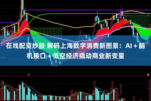 在线配资炒股 解码上海数字消费新图景：AI＋脑机接口＋低空经济撬动商业新变量