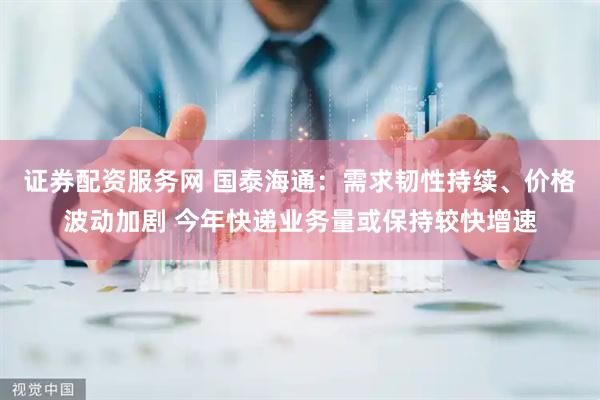 证券配资服务网 国泰海通：需求韧性持续、价格波动加剧 今年快递业务量或保持较快增速