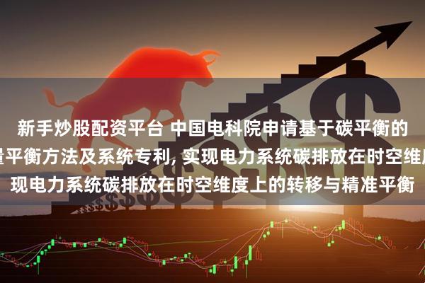 新手炒股配资平台 中国电科院申请基于碳平衡的新型电力系统电力电量平衡方法及系统专利, 实现电力系统碳排放在时空维度上的转移与精准平衡