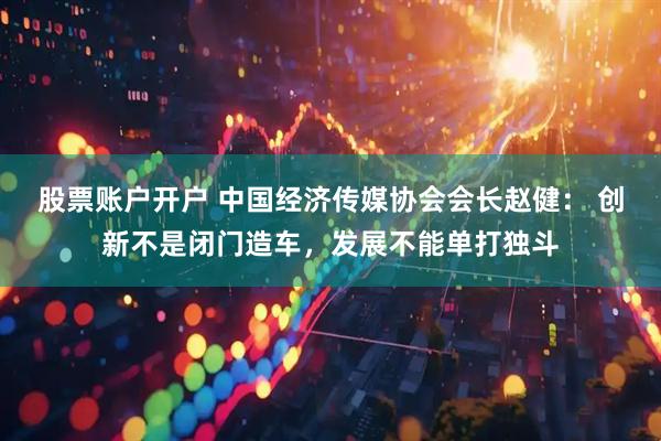 股票账户开户 中国经济传媒协会会长赵健： 创新不是闭门造车，发展不能单打独斗