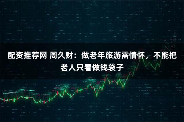 配资推荐网 周久财：做老年旅游需情怀，不能把老人只看做钱袋子