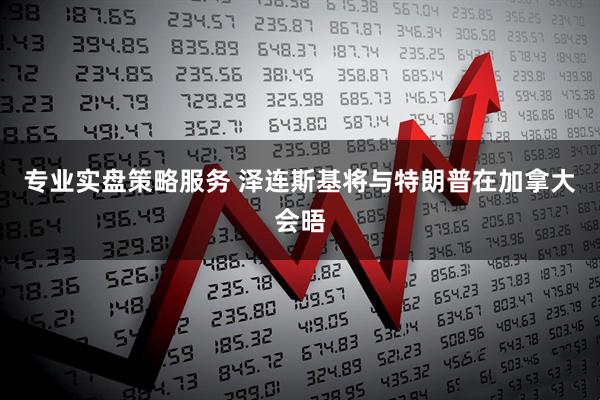 专业实盘策略服务 泽连斯基将与特朗普在加拿大会晤