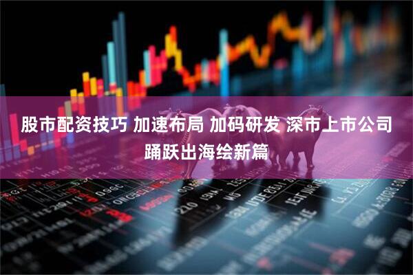 股市配资技巧 加速布局 加码研发 深市上市公司踊跃出海绘新篇