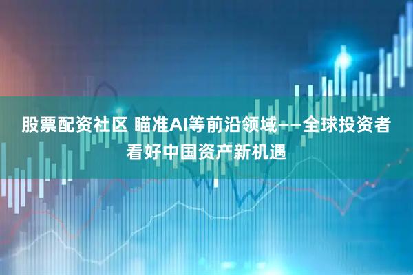 股票配资社区 瞄准AI等前沿领域——全球投资者看好中国资产新机遇
