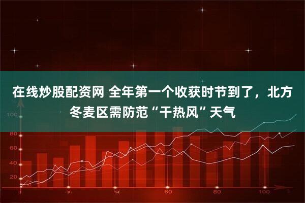 在线炒股配资网 全年第一个收获时节到了，北方冬麦区需防范“干热风”天气