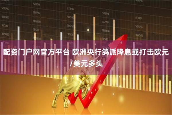 配资门户网官方平台 欧洲央行鸽派降息或打击欧元/美元多头