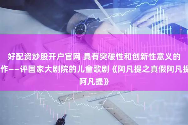 好配资炒股开户官网 具有突破性和创新性意义的力作——评国家大剧院的儿童歌剧《阿凡提之真假阿凡提》