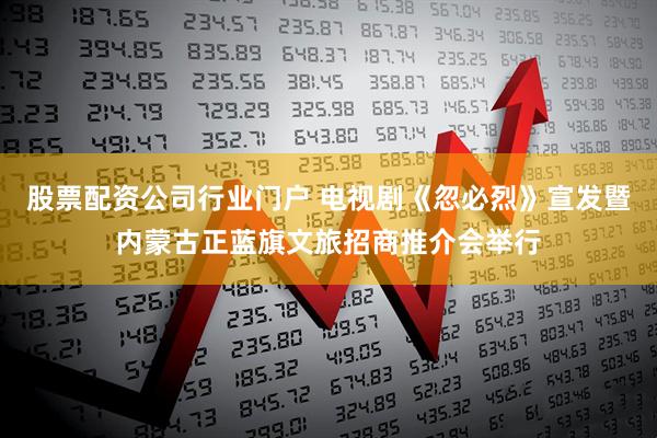股票配资公司行业门户 电视剧《忽必烈》宣发暨内蒙古正蓝旗文旅招商推介会举行