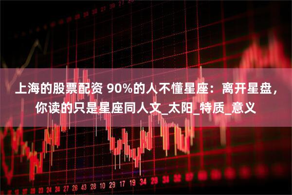 上海的股票配资 90%的人不懂星座：离开星盘，你读的只是星座同人文_太阳_特质_意义