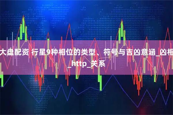 大盘配资 行星9种相位的类型、符号与吉凶意涵_凶相_http_关系