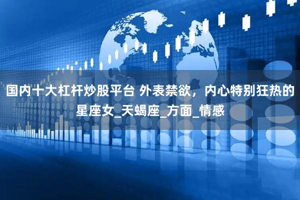 国内十大杠杆炒股平台 外表禁欲，内心特别狂热的星座女_天蝎座_方面_情感
