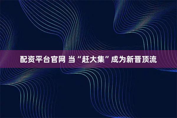 配资平台官网 当“赶大集”成为新晋顶流