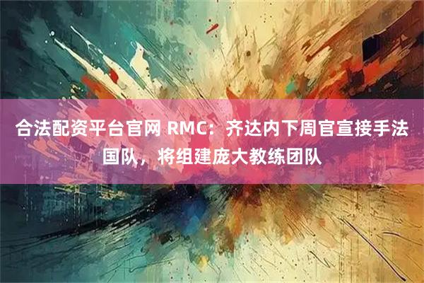 合法配资平台官网 RMC:齐达内下周官宣接手法国队,将组建庞大教练团队