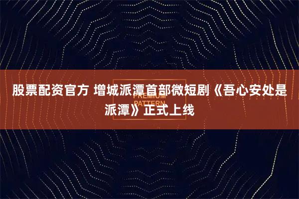 股票配资官方 增城派潭首部微短剧《吾心安处是派潭》正式上线